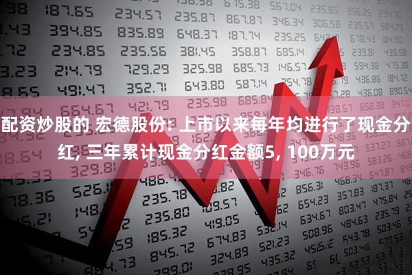 配资炒股的 宏德股份: 上市以来每年均进行了现金分红, 三年累计现金分红金额5, 100万元