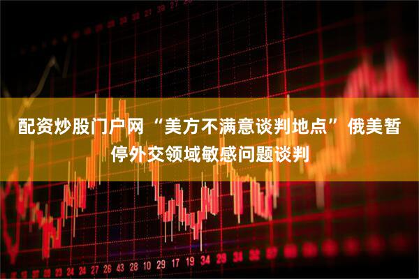 配资炒股门户网 “美方不满意谈判地点” 俄美暂停外交领域敏感问题谈判