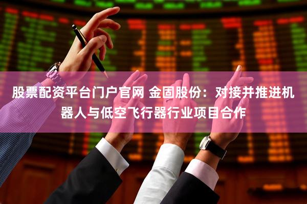 股票配资平台门户官网 金固股份：对接并推进机器人与低空飞行器行业项目合作