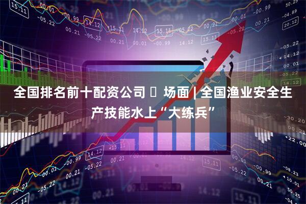 全国排名前十配资公司 ​场面 | 全国渔业安全生产技能水上“大练兵”