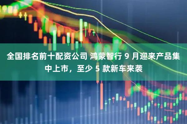 全国排名前十配资公司 鸿蒙智行 9 月迎来产品集中上市，至少 5 款新车来袭