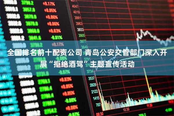 全国排名前十配资公司 青岛公安交管部门深入开展“拒绝酒驾”主题宣传活动