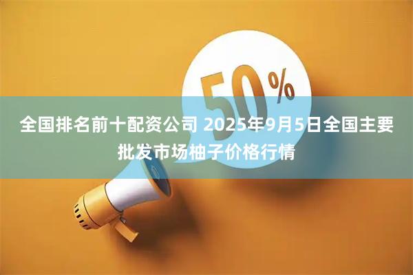 全国排名前十配资公司 2025年9月5日全国主要批发市场柚子价格行情