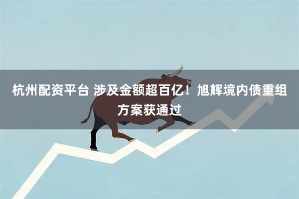 杭州配资平台 涉及金额超百亿！旭辉境内债重组方案获通过