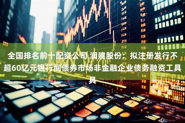 全国排名前十配资公司 润建股份：拟注册发行不超60亿元银行间债券市场非金融企业债务融资工具