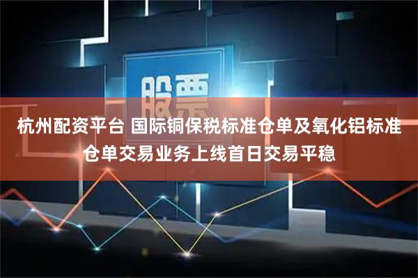 杭州配资平台 国际铜保税标准仓单及氧化铝标准仓单交易业务上线首日交易平稳