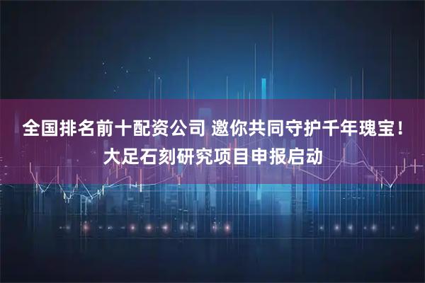 全国排名前十配资公司 邀你共同守护千年瑰宝！大足石刻研究项目申报启动