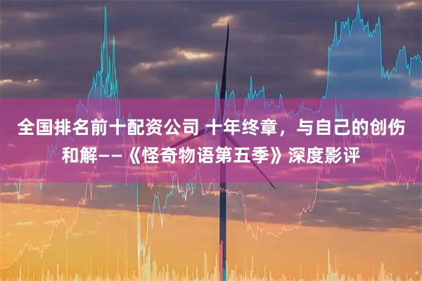 全国排名前十配资公司 十年终章，与自己的创伤和解——《怪奇物语第五季》深度影评