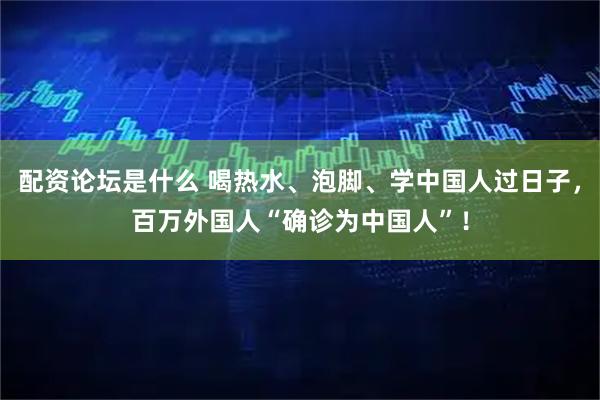 配资论坛是什么 喝热水、泡脚、学中国人过日子，百万外国人“确诊为中国人”！