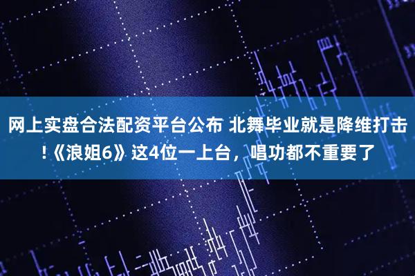 网上实盘合法配资平台公布 北舞毕业就是降维打击!《浪姐6》这4位一上台，唱功都不重要了